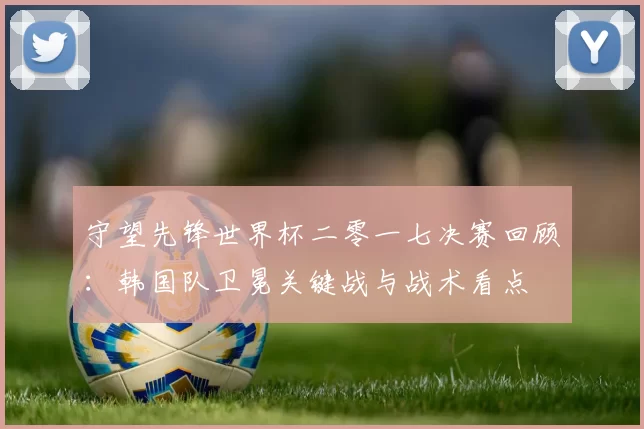 守望先锋世界杯二零一七决赛回顾：韩国队卫冕关键战与战术看点