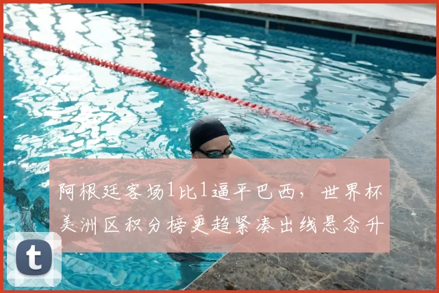 阿根廷客场1比1逼平巴西，世界杯美洲区积分榜更趋紧凑出线悬念升高