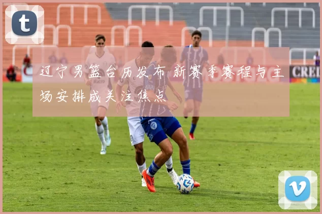 辽宁男篮台历发布 新赛季赛程与主场安排成关注焦点