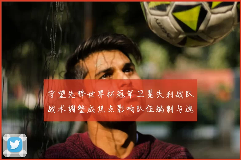 守望先锋世界杯冠军卫冕失利战队战术调整成焦点影响队伍编制与选手培养