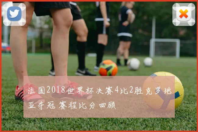 法国2018世界杯决赛4比2胜克罗地亚夺冠 赛程比分回顾