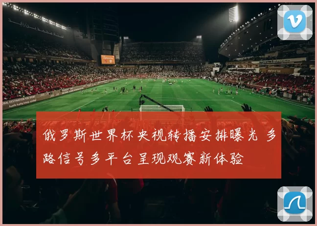 俄罗斯世界杯央视转播安排曝光 多路信号多平台呈现观赛新体验