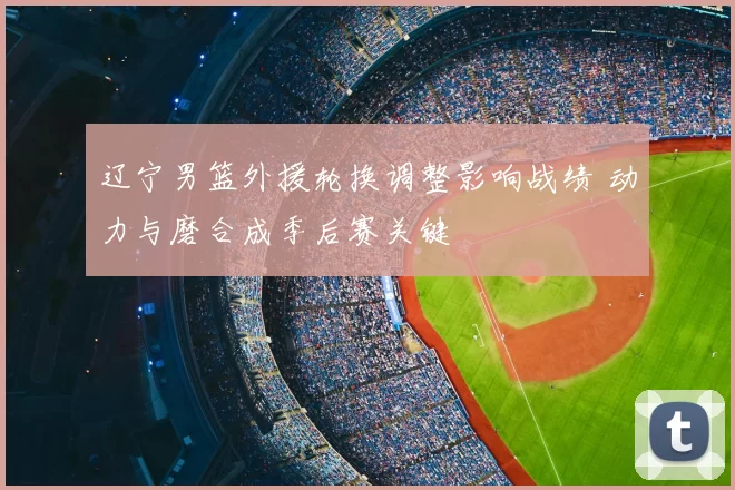 辽宁男篮外援轮换调整影响战绩 动力与磨合成季后赛关键