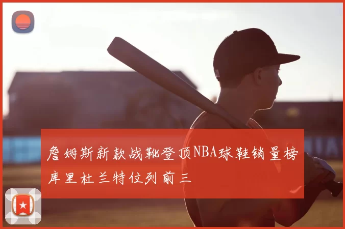 詹姆斯新款战靴登顶NBA球鞋销量榜库里杜兰特位列前三