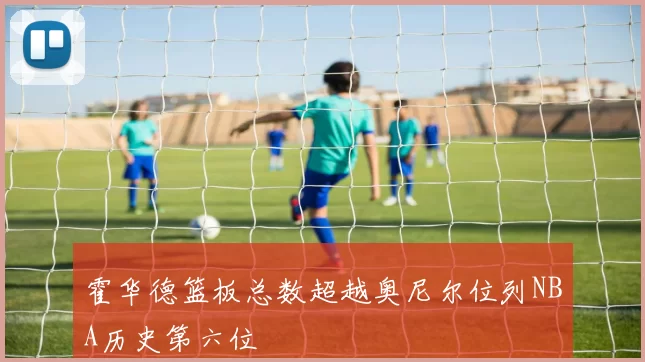 霍华德篮板总数超越奥尼尔位列NBA历史第六位