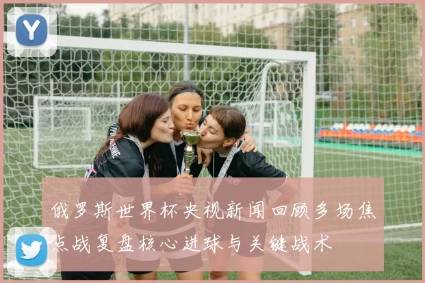 俄罗斯世界杯央视新闻回顾多场焦点战复盘核心进球与关键战术