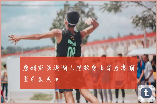 詹姆斯伤退湖人惜败勇士季后赛前景引发关注