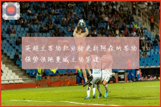 英超主客场积分榜更新阿森纳客场强势领跑曼城主场紧追