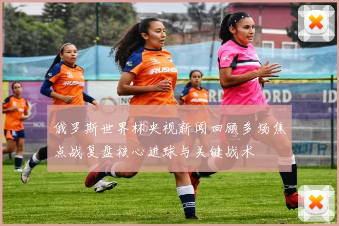 俄罗斯世界杯央视新闻回顾多场焦点战复盘核心进球与关键战术