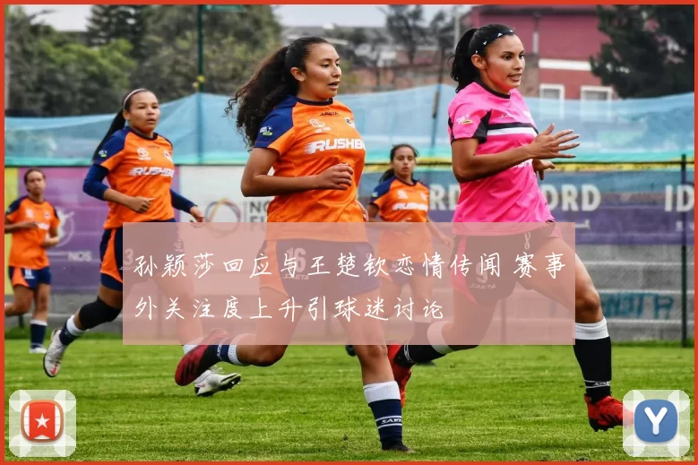 孙颖莎回应与王楚钦恋情传闻 赛事外关注度上升引球迷讨论