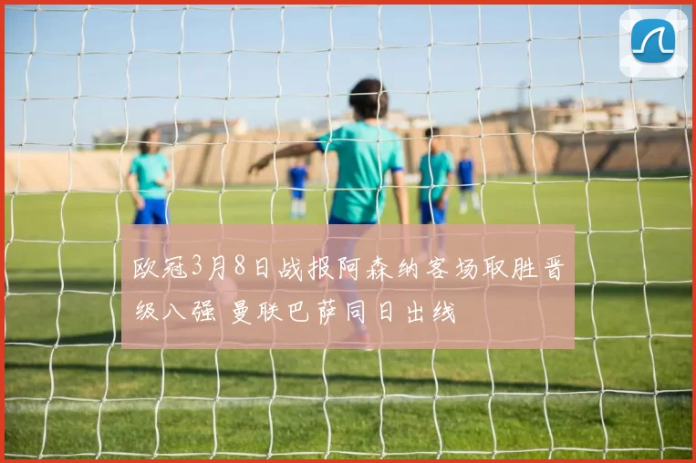 欧冠3月8日战报阿森纳客场取胜晋级八强 曼联巴萨同日出线