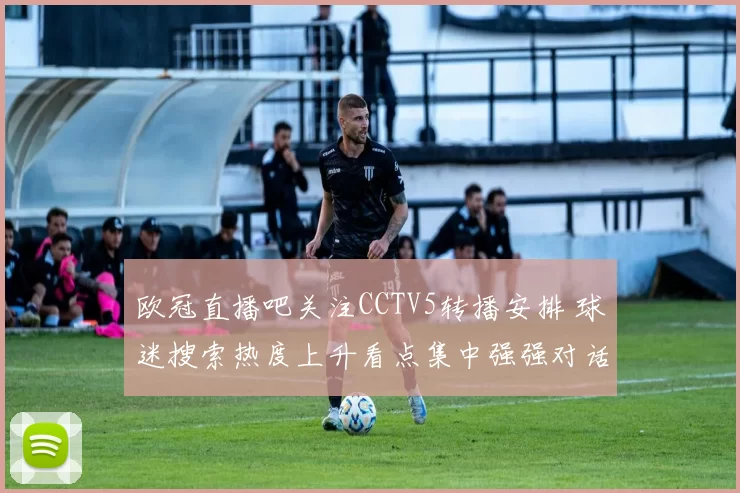 欧冠直播吧关注CCTV5转播安排 球迷搜索热度上升看点集中强强对话