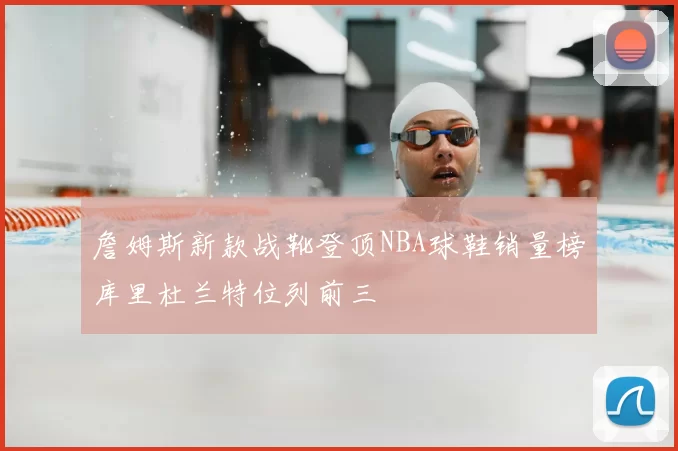 詹姆斯新款战靴登顶NBA球鞋销量榜库里杜兰特位列前三