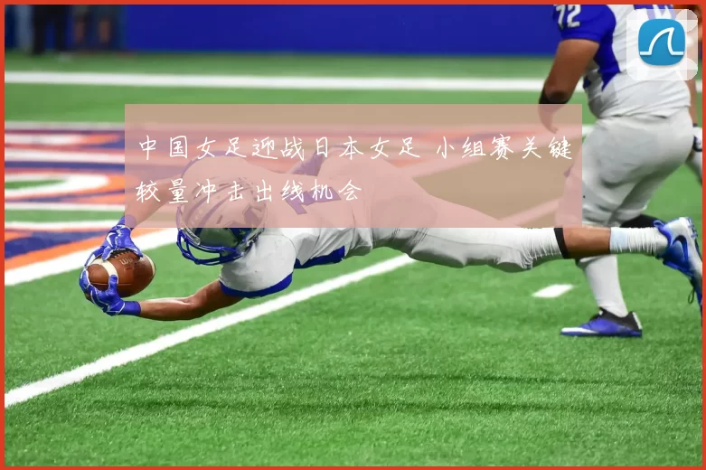 中国女足迎战日本女足 小组赛关键较量冲击出线机会