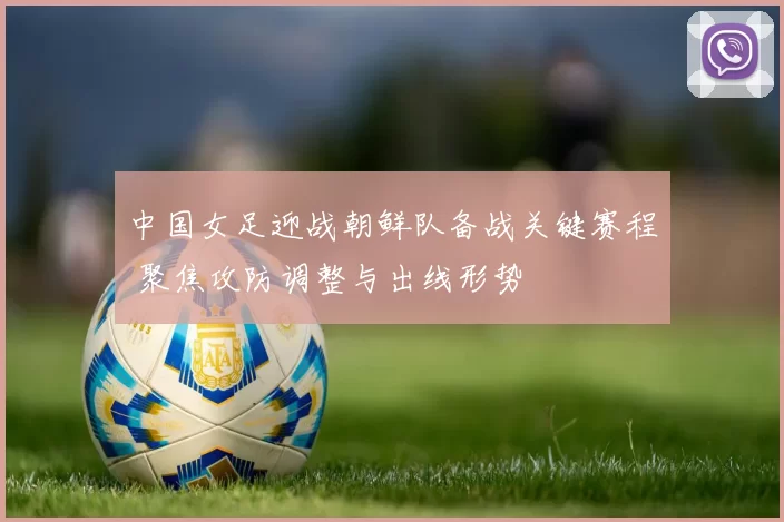 中国女足迎战朝鲜队备战关键赛程 聚焦攻防调整与出线形势