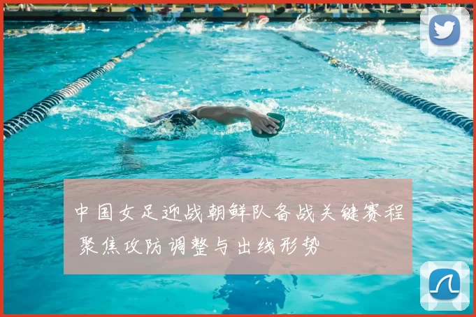 中国女足迎战朝鲜队备战关键赛程 聚焦攻防调整与出线形势