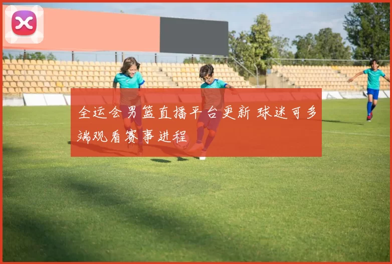 全运会男篮直播平台更新 球迷可多端观看赛事进程