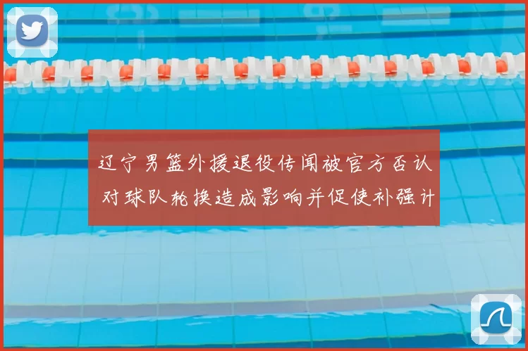 辽宁男篮外援退役传闻被官方否认 对球队轮换造成影响并促使补强计划跟进