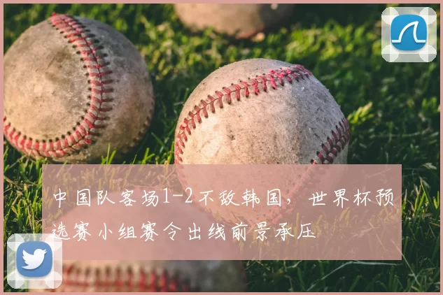 中国队客场1-2不敌韩国，世界杯预选赛小组赛令出线前景承压