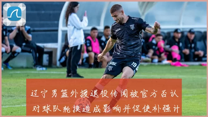 辽宁男篮外援退役传闻被官方否认 对球队轮换造成影响并促使补强计划跟进